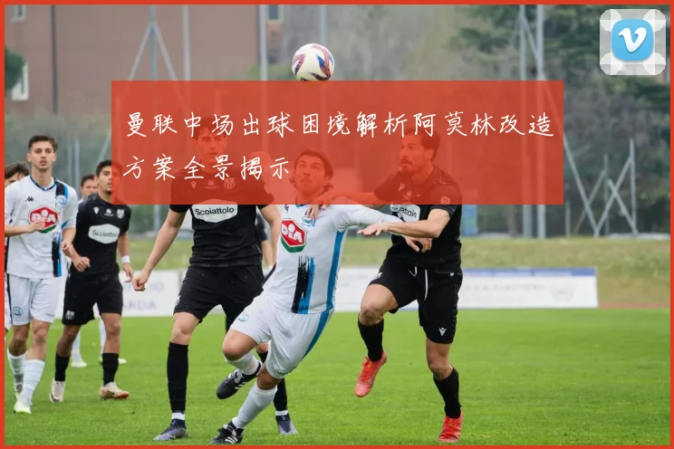 曼联中场出球困境解析阿莫林改造方案全景揭示