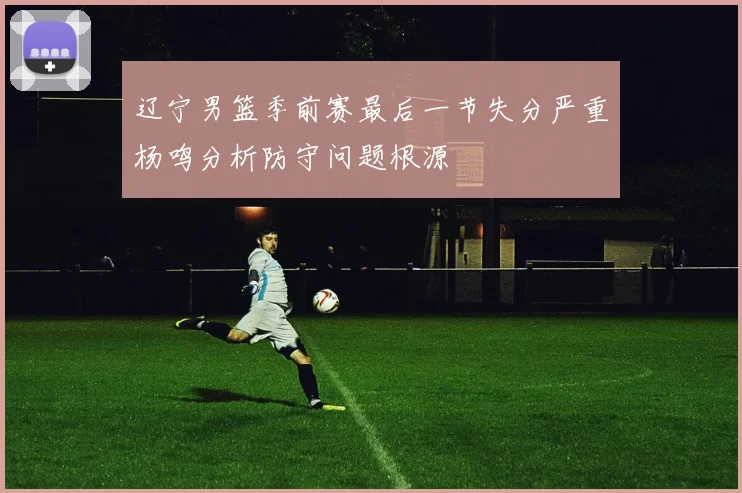 辽宁男篮季前赛最后一节失分严重杨鸣分析防守问题根源